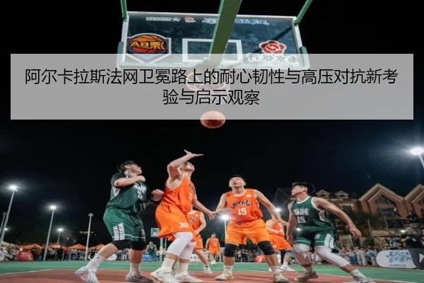 阿尔卡拉斯法网卫冕路上的耐心韧性与高压对抗新考验与启示观察